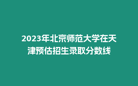 2023年北京師范大學(xué)在天津預(yù)估招生錄取分?jǐn)?shù)線