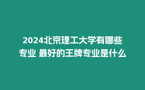 2024北京理工大學有哪些專業 最好的王牌專業是什么