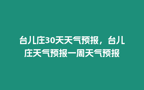 臺(tái)兒莊30天天氣預(yù)報(bào)，臺(tái)兒莊天氣預(yù)報(bào)一周天氣預(yù)報(bào)