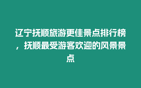 遼寧撫順旅游更佳景點排行榜，撫順最受游客歡迎的風景景點