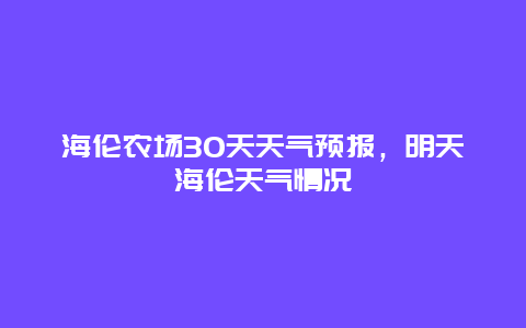 海倫農場30天天氣預報，明天海倫天氣情況