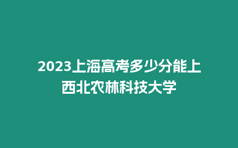 2023上海高考多少分能上西北農林科技大學