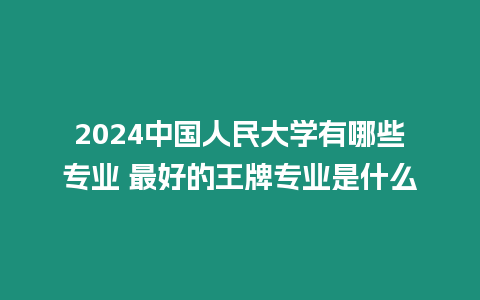 2024中國人民大學有哪些專業 最好的王牌專業是什么