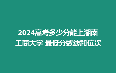 2024高考多少分能上湖南工商大學 最低分數線和位次