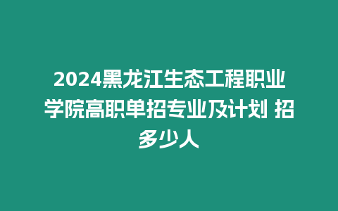 2024黑龍江生態工程職業學院高職單招專業及計劃 招多少人