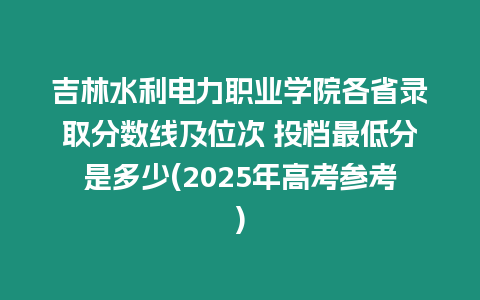 吉林水利電力職業學院各省錄取分數線及位次 投檔最低分是多少(2025年高考參考)