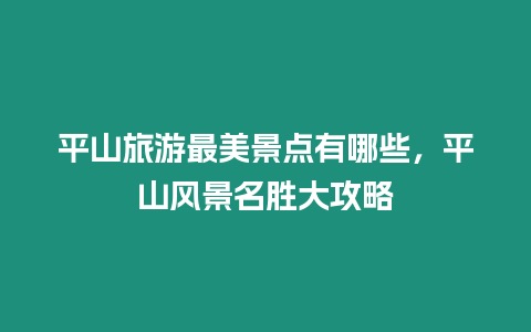 平山旅游最美景點(diǎn)有哪些，平山風(fēng)景名勝大攻略