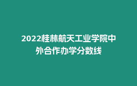 2022桂林航天工業(yè)學(xué)院中外合作辦學(xué)分?jǐn)?shù)線