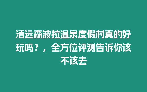 清遠(yuǎn)森波拉溫泉度假村真的好玩嗎？，全方位評(píng)測(cè)告訴你該不該去