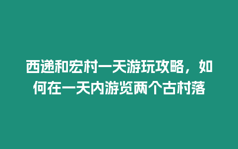 西遞和宏村一天游玩攻略，如何在一天內游覽兩個古村落