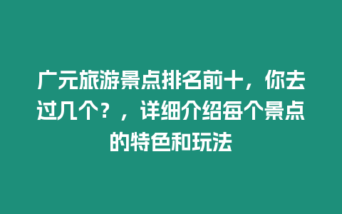 廣元旅游景點排名前十，你去過幾個？，詳細介紹每個景點的特色和玩法