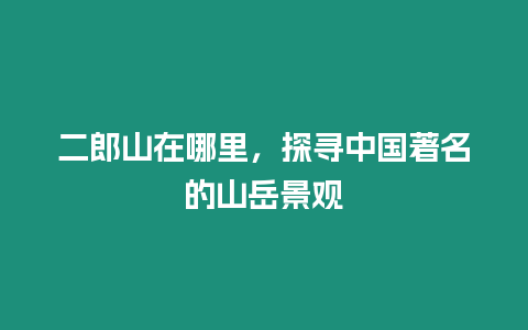 二郎山在哪里，探尋中國著名的山岳景觀