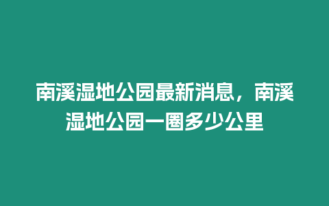 南溪濕地公園最新消息，南溪濕地公園一圈多少公里