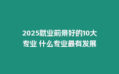 2025就業前景好的10大專業 什么專業最有發展