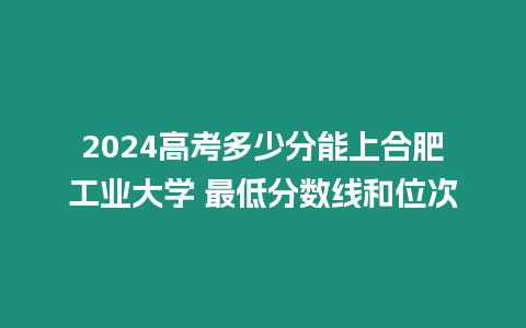 2024高考多少分能上合肥工業大學 最低分數線和位次