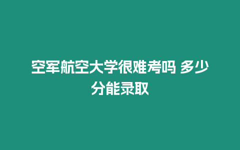 空軍航空大學(xué)很難考嗎 多少分能錄取