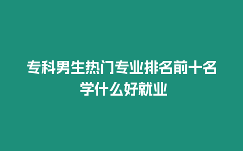 專科男生熱門專業排名前十名 學什么好就業