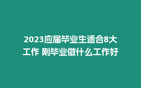 2023應屆畢業生適合8大工作 剛畢業做什么工作好