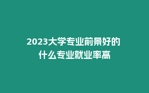 2023大學專業前景好的 什么專業就業率高