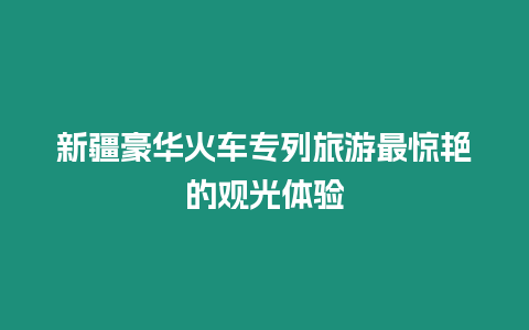 新疆豪華火車專列旅游最驚艷的觀光體驗(yàn)