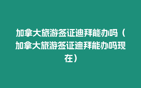 加拿大旅游簽證迪拜能辦嗎（加拿大旅游簽證迪拜能辦嗎現在）