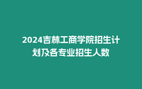 2024吉林工商學(xué)院招生計(jì)劃及各專業(yè)招生人數(shù)