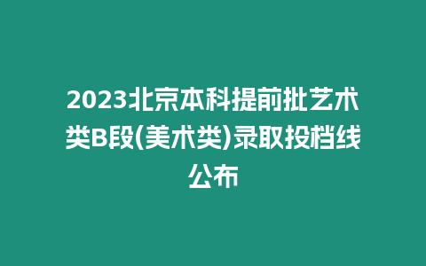 2023北京本科提前批藝術類B段(美術類)錄取投檔線公布