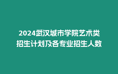 2024武漢城市學院藝術類招生計劃及各專業招生人數