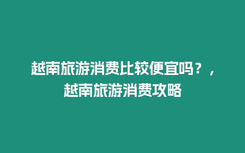 越南旅游消費比較便宜嗎？，越南旅游消費攻略