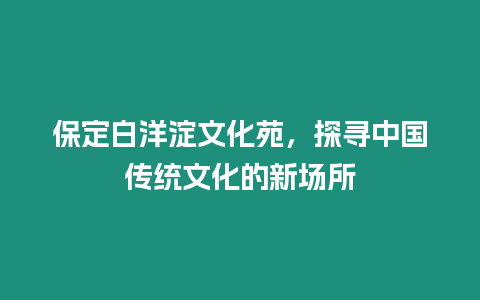 保定白洋淀文化苑，探尋中國傳統文化的新場所