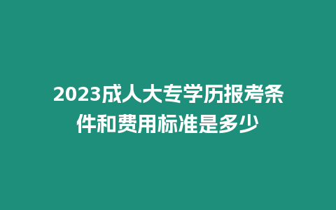 2023成人大專學歷報考條件和費用標準是多少