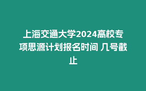 上海交通大學2024高校專項思源計劃報名時間 幾號截止