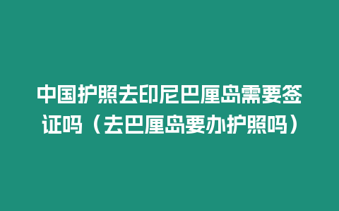 中國護照去印尼巴厘島需要簽證嗎（去巴厘島要辦護照嗎）