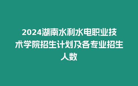 2024湖南水利水電職業(yè)技術(shù)學(xué)院招生計(jì)劃及各專業(yè)招生人數(shù)