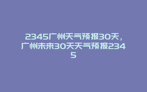 2345廣州天氣預報30天，廣州未來30天天氣預報2345