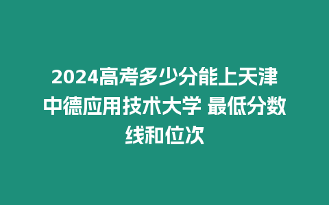 2024高考多少分能上天津中德應用技術大學 最低分數線和位次