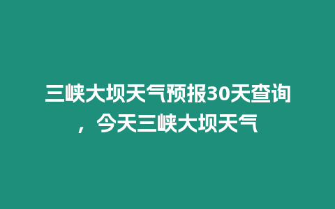 三峽大壩天氣預報30天查詢，今天三峽大壩天氣