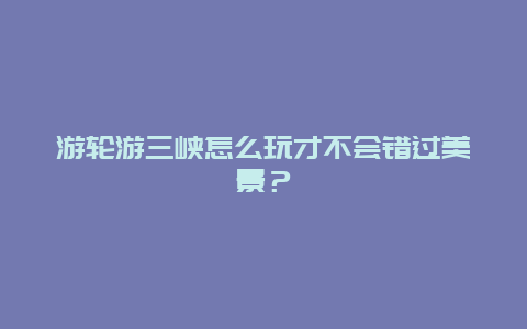 游輪游三峽怎么玩才不會錯過美景？