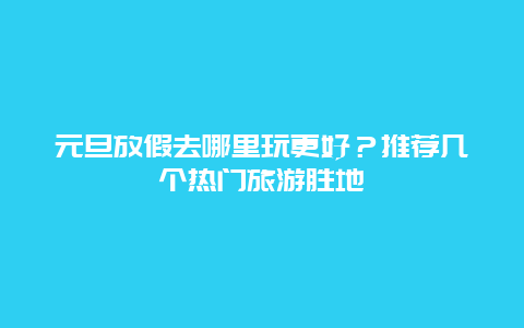 元旦放假去哪里玩更好？推薦幾個熱門旅游勝地