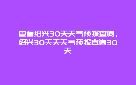 查看紹興30天天氣預報查詢，紹興30天天天氣預報查詢30天