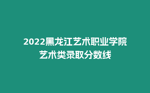 2022黑龍江藝術職業學院藝術類錄取分數線