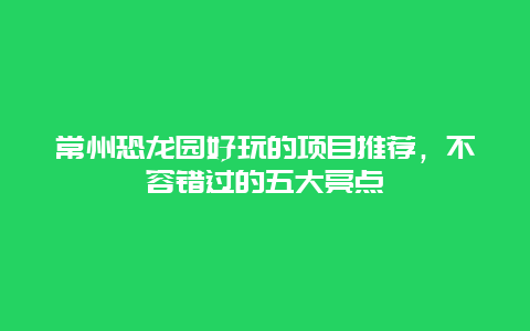 常州恐龍園好玩的項目推薦，不容錯過的五大亮點