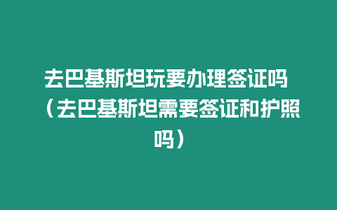 去巴基斯坦玩要辦理簽證嗎 （去巴基斯坦需要簽證和護照嗎）