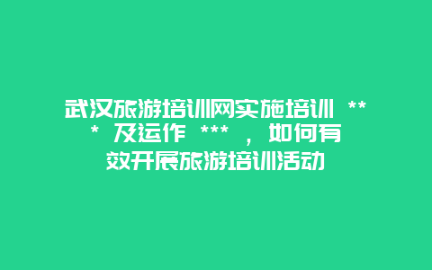 武漢旅游培訓(xùn)網(wǎng)實施培訓(xùn) *** 及運作 *** ，如何有效開展旅游培訓(xùn)活動