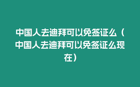 中國人去迪拜可以免簽證么（中國人去迪拜可以免簽證么現在）