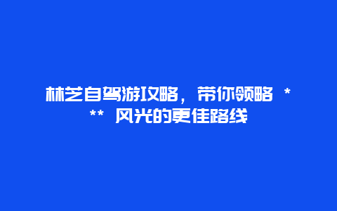 林芝自駕游攻略，帶你領(lǐng)略 *** 風(fēng)光的更佳路線