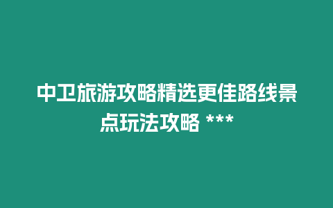 中衛(wèi)旅游攻略精選更佳路線景點玩法攻略 ***