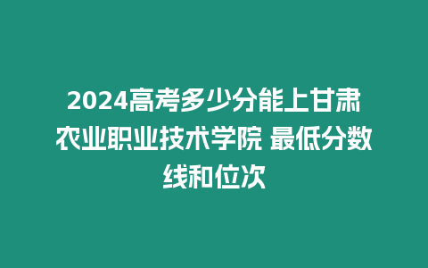 2024高考多少分能上甘肅農(nóng)業(yè)職業(yè)技術(shù)學(xué)院 最低分?jǐn)?shù)線和位次