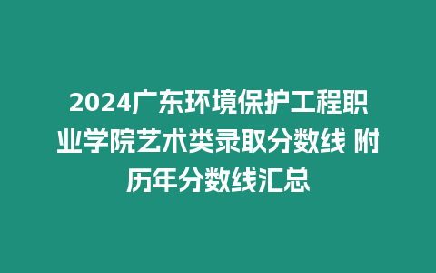 2024廣東環境保護工程職業學院藝術類錄取分數線 附歷年分數線匯總