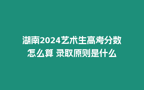 湖南2024藝術(shù)生高考分?jǐn)?shù)怎么算 錄取原則是什么